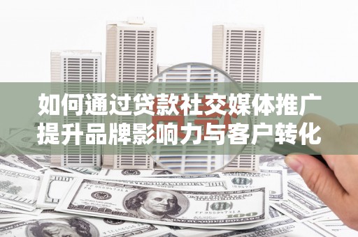 唐县如何通过贷款社交媒体推广提升品牌影响力与客户转化率